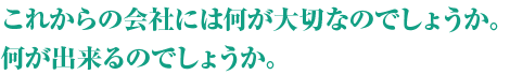 これからの会社には何が大切なのでしょうか。何が出来るのでしょうか。